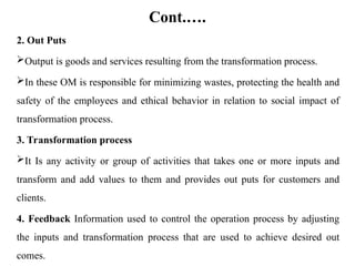 Cont.….
2. Out Puts
Output is goods and services resulting from the transformation process.
In these OM is responsible for minimizing wastes, protecting the health and
safety of the employees and ethical behavior in relation to social impact of
transformation process.
3. Transformation process
It Is any activity or group of activities that takes one or more inputs and
transform and add values to them and provides out puts for customers and
clients.
4. Feedback Information used to control the operation process by adjusting
the inputs and transformation process that are used to achieve desired out
comes.
 