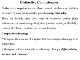 Distinctive Competencies
Distinctive competencies are those special attributes or abilities
possessed by an organization that give it a competitive edge.
These can include price (low costs of resources); quality (high
performance or consistent quality); time (on-time delivery); flexibility
(variety of volume); customer service and location.
Competitive advantage
It implies the creation of a system that has a unique advantage over
competitors.
Managers achieve competitive advantage through differentiation,
low cost, and response.
 