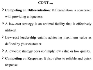 CONT….
Competing on Differentiation: Differentiation is concerned
with providing uniqueness.
A low-cost strategy is an optimal facility that is effectively
utilized.
Low-cost leadership entails achieving maximum value as
defined by your customer.
A low-cost strategy does not imply low value or low quality.
Competing on Response: It also refers to reliable and quick
response.
 