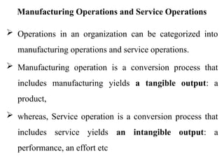 Manufacturing Operations and Service Operations
 Operations in an organization can be categorized into
manufacturing operations and service operations.
 Manufacturing operation is a conversion process that
includes manufacturing yields a tangible output: a
product,
 whereas, Service operation is a conversion process that
includes service yields an intangible output: a
performance, an effort etc
 
