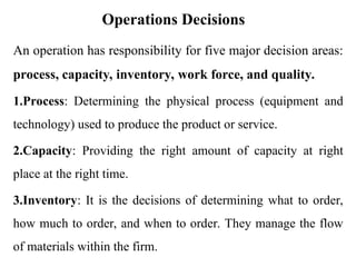 Operations Decisions
An operation has responsibility for five major decision areas:
process, capacity, inventory, work force, and quality.
1.Process: Determining the physical process (equipment and
technology) used to produce the product or service.
2.Capacity: Providing the right amount of capacity at right
place at the right time.
3.Inventory: It is the decisions of determining what to order,
how much to order, and when to order. They manage the flow
of materials within the firm.
 