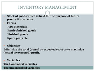 INVENTORY MANAGEMENT
 Stock of goods which is held for the purpose of future
production or sales.
 Forms-
Raw Materials
Partly finished goods
Finished goods
Spare parts etc.
 Objective-
Minimize the total (actual or expected) cost or to maximize
(actual or expected) profit.
 Variables :
The Controlled variables
The uncontrolled variables
 