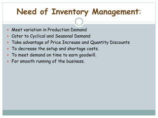 Need of Inventory Management:
 Meet variation in Production Demand
 Cater to Cyclical and Seasonal Demand
 Take advantage of Price Increase and Quantity Discounts
 To decrease the setup and shortage costs.
 To meet demand on time to earn goodwill.
 For smooth running of the business.
 