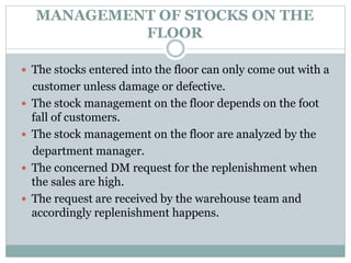 MANAGEMENT OF STOCKS ON THE
FLOOR
 The stocks entered into the floor can only come out with a
customer unless damage or defective.
 The stock management on the floor depends on the foot
fall of customers.
 The stock management on the floor are analyzed by the
department manager.
 The concerned DM request for the replenishment when
the sales are high.
 The request are received by the warehouse team and
accordingly replenishment happens.
 