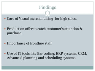 Findings
 Care of Visual merchandising for high sales.
 Product on offer to catch customer’s attention &
purchase.
 Importance of frontline staff
 Use of IT tools like Bar coding, ERP systems, CRM,
Advanced planning and scheduling systems.
 