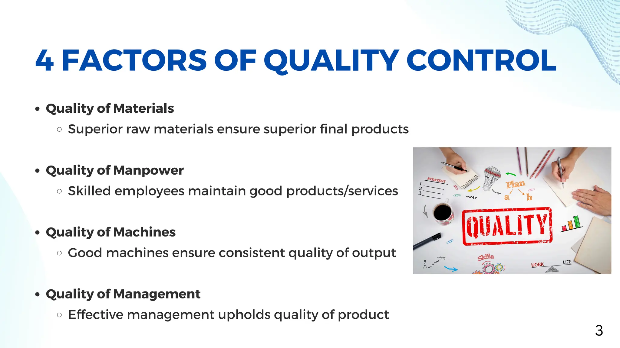 Quality of Materials
Superior raw materials ensure superior final products
Quality of Manpower
Skilled employees maintain good products/services
Quality of Machines
Good machines ensure consistent quality of output
Quality of Management
Effective management upholds quality of product
4 FACTORS OF QUALITY CONTROL
3
 