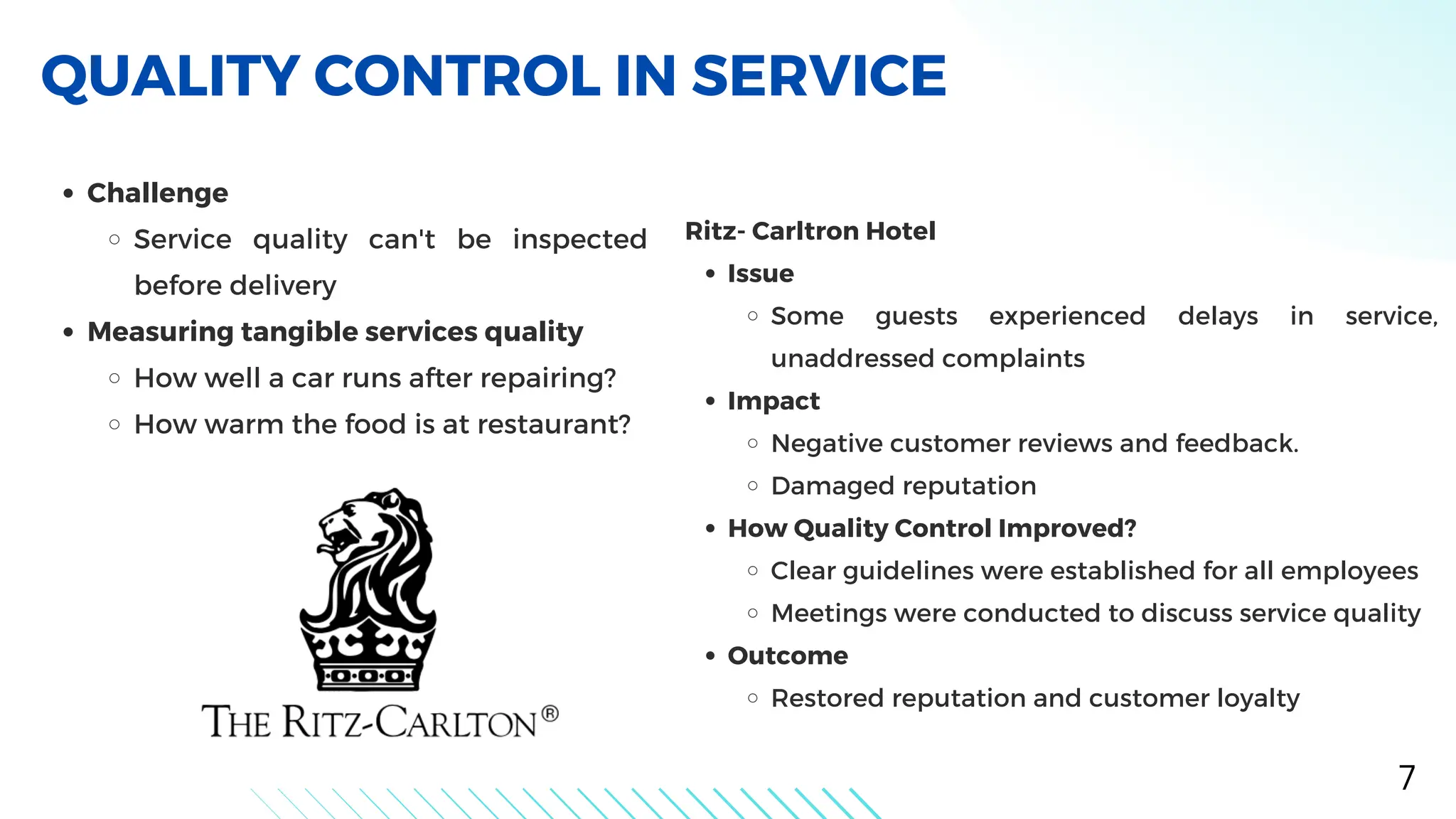 Challenge
Service quality can't be inspected
before delivery
Measuring tangible services quality
How well a car runs after repairing?
How warm the food is at restaurant?
QUALITY CONTROL IN SERVICE
7
Ritz- Carltron Hotel
Issue
Some guests experienced delays in service,
unaddressed complaints
Impact
Negative customer reviews and feedback.
Damaged reputation
How Quality Control Improved?
Clear guidelines were established for all employees
Meetings were conducted to discuss service quality
Outcome
Restored reputation and customer loyalty
 