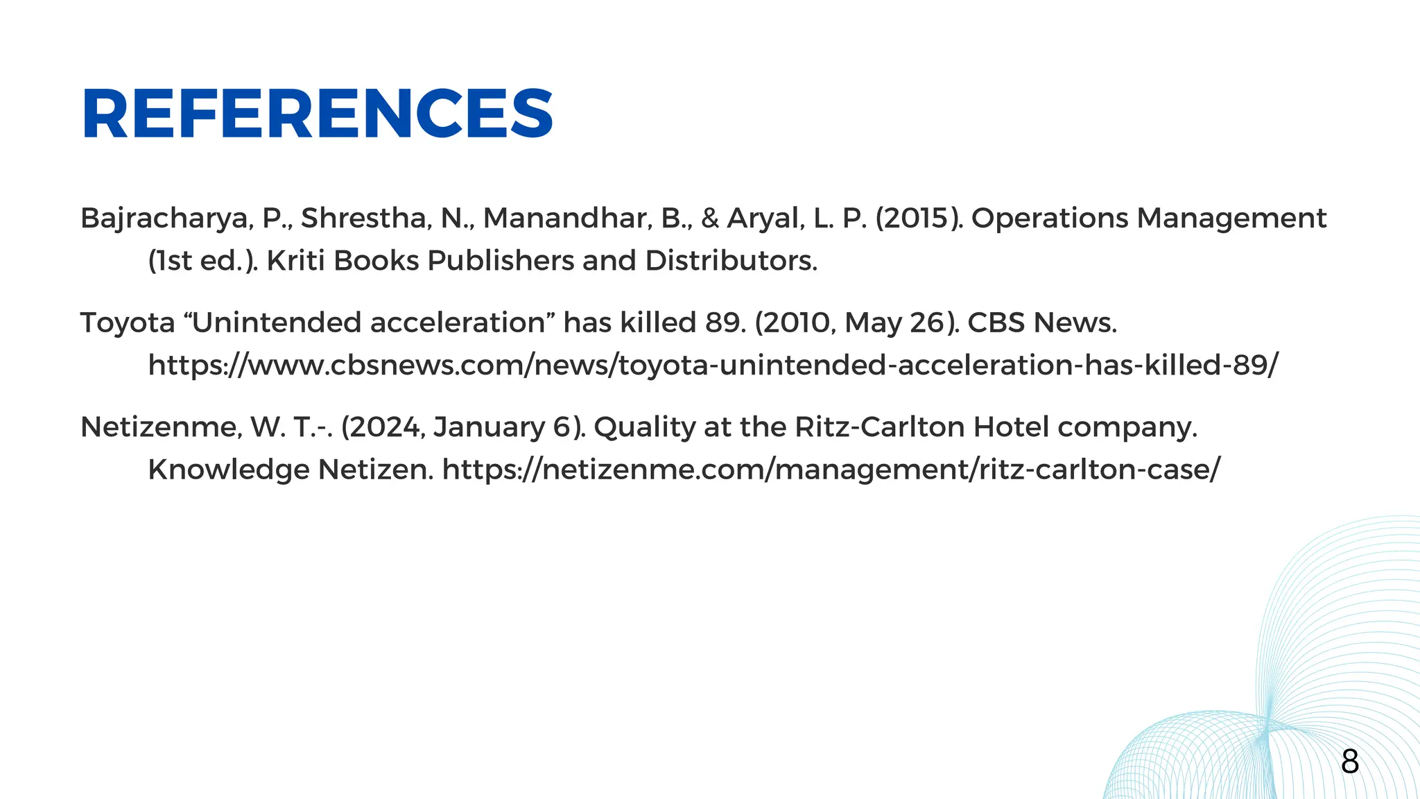 REFERENCES
8
Bajracharya, P., Shrestha, N., Manandhar, B., & Aryal, L. P. (2015). Operations Management
(1st ed.). Kriti Books Publishers and Distributors.
Toyota “Unintended acceleration” has killed 89. (2010, May 26). CBS News.
https://www.cbsnews.com/news/toyota-unintended-acceleration-has-killed-89/
Netizenme, W. T.-. (2024, January 6). Quality at the Ritz-Carlton Hotel company.
Knowledge Netizen. https://netizenme.com/management/ritz-carlton-case/
 