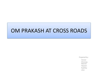 OM PRAKASH AT CROSS ROADS Prepared by:-                                                    Anmol                                                      Chinmay                                                    Manish                                                     Naveen                                                       Radhika                                                shivi 