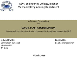 SEVERE PLASTIC DEFORMATION
(An approach to refine microstructure, improve the strength and enhance ductility)
Govt. Engineering College, Bikaner
Mechanical Engineering Department
Submitted By:
Om Prakash Kumawat
14eebme733
2nd Shift
Guided By:
Dr. Dharmendra Singh
A Seminar Presentation
on
March 2018
 