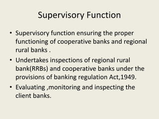 Supervisory Function
• Supervisory function ensuring the proper
functioning of cooperative banks and regional
rural banks .
• Undertakes inspections of regional rural
bank(RRBs) and cooperative banks under the
provisions of banking regulation Act,1949.
• Evaluating ,monitoring and inspecting the
client banks.
 
