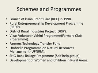 Schemes and Programmes
• Lounch of kisan Credit Card (KCC) in 1998.
• Rural Entrepreneurship Development Programme
(REDP).
• District Rural Industries Project (DRIP).
• Vlkas Volunteer Vahini Programme(Farmers Club
Programme).
• Farmers Technology Transfer Fund
• Umbrella Programme on Natural Resources
Management (UPNRM).
• SHG-Bank linkage Programme (Self help group)
• Development of Women and Children in Rural Areas.
 