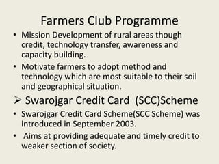 Farmers Club Programme
• Mission Development of rural areas though
credit, technology transfer, awareness and
capacity building.
• Motivate farmers to adopt method and
technology which are most suitable to their soil
and geographical situation.
 Swarojgar Credit Card (SCC)Scheme
• Swarojgar Credit Card Scheme(SCC Scheme) was
introduced in September 2003.
• Aims at providing adequate and timely credit to
weaker section of society.
 