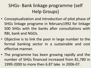 SHGs- Bank linkage programme (self
Help Groups)
• Conceptualization and introduction of pilot phase of
SHGs linkage programe in february1992 for linkage
500 SHGs with the banks after consultations with
RBI, bank and NGOs.
• Objective is to link the poor in large number to the
formal banking sector in a sustainable and cost
effective manner.
• The programme has been growing rapidly and the
number of SHGs financed increased from 81,780 in
1999-2000 to more then 6.87 lake in 2006-07.
 