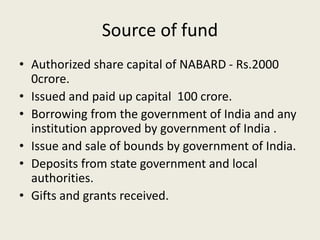 Source of fund
• Authorized share capital of NABARD - Rs.2000
0crore.
• Issued and paid up capital 100 crore.
• Borrowing from the government of India and any
institution approved by government of India .
• Issue and sale of bounds by government of India.
• Deposits from state government and local
authorities.
• Gifts and grants received.
 
