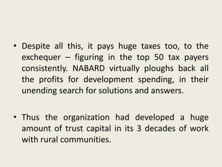 • Despite all this, it pays huge taxes too, to the
exchequer – figuring in the top 50 tax payers
consistently. NABARD virtually ploughs back all
the profits for development spending, in their
unending search for solutions and answers.
• Thus the organization had developed a huge
amount of trust capital in its 3 decades of work
with rural communities.
 