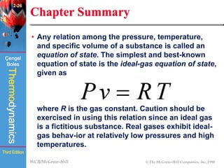 WCB/McGraw-Hill © The McGraw-Hill Companies, Inc.,1998
Thermodynamics
Çengel
Boles
Third Edition
Chapter Summary
• Any relation among the pressure, temperature,
and specific volume of a substance is called an
equation of state. The simplest and best-known
equation of state is the ideal-gas equation of state,
given as
where R is the gas constant. Caution should be
exercised in using this relation since an ideal gas
is a fictitious substance. Real gases exhibit ideal-
gas behav-ior at relatively low pressures and high
temperatures.
2-26
 