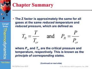 WCB/McGraw-Hill © The McGraw-Hill Companies, Inc.,1998
Thermodynamics
Çengel
Boles
Third Edition
Chapter Summary
• The Z factor is approximately the same for all
gases at the same reduced temperature and
reduced pressure, which are defined as
where Pcr and Tcr are the critical pressure and
temperature, respectively. This is known as the
principle of corresponding states.
(Continued on next slide)
2-28
 