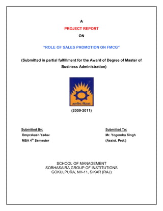 A
                         PROJECT REPORT
                                 ON


                “ROLE OF SALES PROMOTION ON FMCG”


(Submitted in partial fulfillment for the Award of Degree of Master of
                       Business Administration)




                             (2009-2011)




Submitted By:                                   Submitted To:
Omprakash Yadav                                 Mr. Yogendra Singh
MBA 4th Semester                                (Assist. Prof.)




                    SCHOOL OF MANAGEMENT
                SOBHASAIRA GROUP OF INSTITUTIONS
                  GOKULPURA, NH-11, SIKAR (RAJ)
 