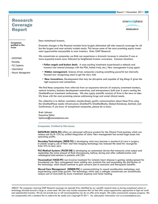 Report 1 November 2011


 Research
 Coverage
 Report                                                                                                                     research



                             Dear Institutional Investor,
Companies
profiled in this             Dramatic changes in the financial markets have largely eliminated sell side research coverage for all
issue:                       but the largest and most actively traded stocks. This leaves some of the most promising equity invest-
                             ment opportunities inaccessible to most investors. Enter OMP Research.
                             We concentrate on companies we think can experience a dramatic increase in valuation if one or
- DATATRAK                   more expected events occur followed by heightened investor awareness. Common situations:
- Novadaq
- PLC Systems                    • Fallen angels and broken deals. A once exciting investment experienced a setback and
                                   investors lost interest (missteps with the FDA, failed trials, etc.). New management trying again.
- Vasomedical
- Wound Management               • Hidden management. Science driven companies creating something powerful but internally
                                  focused now recognizing need to get the story told.
                                 • New innovations. Developments that may be disruptive and capable of big things if given the
                                  right exposure and connections.

                             We find these companies from referrals from an expansive network of analysts, investment bankers,
                             venture investors, business development executives, and entrepreneurs built over 6 years running the
                             OneMedForum investment conferences. We also apply scientific analysis of firms in the news to iden-
                             tify those with the most promising science addressing large and unmet clinical needs.
                             Our objective is to deliver consistent, standardized, quality communications about these firms using
                             the OneMedPlace media infrastructure: OneMedTV, OneMedRadio, Global Database, Sentinel, and
                             Conferences. If you know of exceptional companies, please let us know.

                             Brett Johnson
                             Executive Editor
                             bjohnson@onemedplace.com


                            Companies Profiled In This Issue:

                            DATATRAK [DATA.PK] offers an advanced software product for the Clinical Trials business which can
                            reduce cost by 8-12% by unified integration of data. New management has turned huge losses into
                            operating profits.
                            Novadaq Technologies [NDQ.TO] is developing what may become a standard of care in surgery.
                            In plastic surgery, use of their real time imaging technology has reduced the need for resurgeries
                            from15% to near zero.
                            PLC Medical Systems [PLCSF.OB] is developing an automated device that measures urine output and
                            replenishes the same amount of fluid intravenously, before, during and after catheterization and
                            radiological interventions in patients with CIN.
                            Vasomedical [VASO.PK] non-invasive treatment for ischemic heart disease is gaining reimbursement for
                            broadened use. New management team adding new products line and expanding the distribution of
                            the technology which should continue to gain converts due to economic and therapeutic benefits.
                            Wound Care Management [WNDM.PK] is commercializing its wound accelleration technology and
                            experiencing rapid sales growth. The technology which uses a collagen concentrate can dramatically
                            reduce cost of care both by lower treatment expense and faster healing.




ABOUT: The companies receiving OMP Research coverage are typically firms identified by our scientific research team as having exceptional science or
technology directed towards a large or unmet need. We also may include companies that we feel offer unique opportunities appropriate to high net worth
and sophisticated investors. We do not provide buy or sell recommendations nor do we offer price targets. We solely communicate company progress. We
are compensated with a standard fee to underwrite the media cost. Copyright © 2011. For subscription information visit www.onemedplace.com.
 