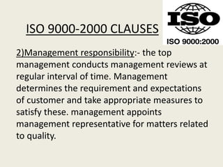 ISO 9000-2000 CLAUSES
2)Management responsibility:- the top
management conducts management reviews at
regular interval of time. Management
determines the requirement and expectations
of customer and take appropriate measures to
satisfy these. management appoints
management representative for matters related
to quality.
 