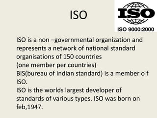 ISO
ISO is a non –governmental organization and
represents a network of national standard
organisations of 150 countries
(one member per countries)
BIS(bureau of Indian standard) is a member o f
ISO.
ISO is the worlds largest developer of
standards of various types. ISO was born on
feb,1947.
 