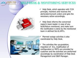 HELP DESK & MONITORING SERVICES
 Help Desk, which operates with 7/24
principle, monitors and receives the
alerts/alarms/work orders and gets the
necessary action accordingly.
 Help Desk informs the concerned
region’s team leader in case of any
fault/failure monitored, and make sure
the rectification is done by the mentioned
team in defined SLA & KPI’s.
 Planned outage activities is also
coordinated by Help Desk.
 The activities like up-gradation,
migration of E1s, modification of
configuration or MDTs are provided by
customer and the activities are performed
accordingly by coordination of Help Desk
Management and O&M Manager.
 