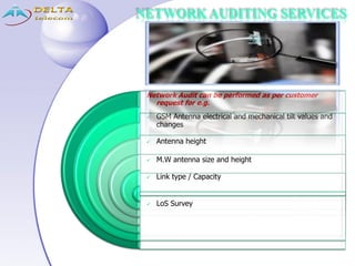 NETWORK AUDITING SERVICES
Network Audit can be performed as per customer
request for e.g.
 GSM Antenna electrical and mechanical tilt values and
changes
 Antenna height
 M.W antenna size and height
 Link type / Capacity
 LoS Survey
 
