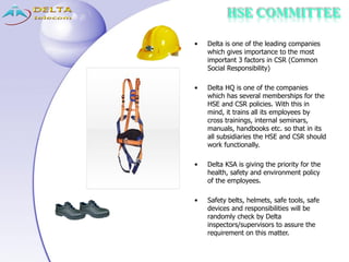• Delta is one of the leading companies
which gives importance to the most
important 3 factors in CSR (Common
Social Responsibility)
• Delta HQ is one of the companies
which has several memberships for the
HSE and CSR policies. With this in
mind, it trains all its employees by
cross trainings, internal seminars,
manuals, handbooks etc. so that in its
all subsidiaries the HSE and CSR should
work functionally.
• Delta KSA is giving the priority for the
health, safety and environment policy
of the employees.
• Safety belts, helmets, safe tools, safe
devices and responsibilities will be
randomly check by Delta
inspectors/supervisors to assure the
requirement on this matter.
HSE COMMITTEE
 
