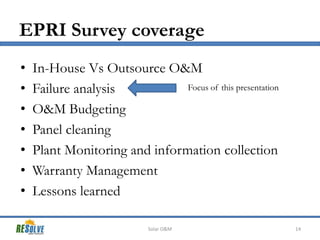 EPRI Survey coverage
•
•
•
•
•
•
•

In-House Vs Outsource O&M
Focus of this presentation
Failure analysis
O&M Budgeting
Panel cleaning
Plant Monitoring and information collection
Warranty Management
Lessons learned
Solar O&M

14

 