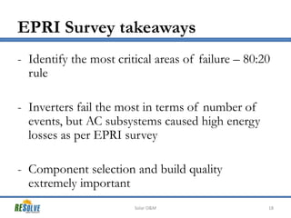 EPRI Survey takeaways
- Identify the most critical areas of failure – 80:20
rule
- Inverters fail the most in terms of number of
events, but AC subsystems caused high energy
losses as per EPRI survey

- Component selection and build quality
extremely important
Solar O&M

18

 