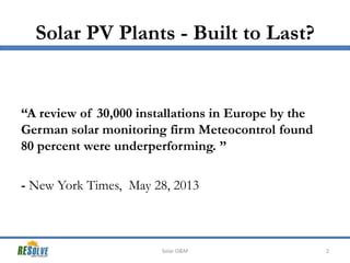 Solar PV Plants - Built to Last?

“A review of 30,000 installations in Europe by the
German solar monitoring firm Meteocontrol found
80 percent were underperforming. ”
- New York Times, May 28, 2013

Solar O&M

2

 