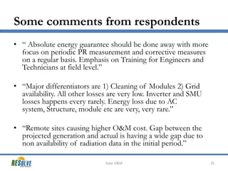 Some comments from respondents
• “ Absolute energy guarantee should be done away with more
focus on periodic PR measurement and corrective measures
on a regular basis. Emphasis on Training for Engineers and
Technicians at field level.”
• “Major differentiators are 1) Cleaning of Modules 2) Grid
availability. All other losses are very low. Inverter and SMU
losses happens every rarely. Energy loss due to AC
system, Structure, module etc are very, very rare.”
• “Remote sites causing higher O&M cost. Gap between the
projected generation and actual is having a wide gap due to
non availability of radiation data in the initial period.”
Solar O&M

25

 