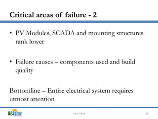 Critical areas of failure - 2
• PV Modules, SCADA and mounting structures
rank lower
• Failure causes – components used and build
quality
Bottomline – Entire electrical system requires
utmost attention
Solar O&M

28

 