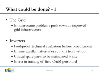 What could be done? - 1
• The Grid
– Infrastructure problem : push towards improved
grid infrastructure

• Inverters
– Fool-proof technical evaluation before procurement
– Ensure excellent after-sales support from vendor
– Critical spare parts to be maintained at site
– Invest in training of field O&M personnel
Solar O&M

29

 