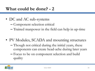 What could be done? - 2
• DC and AC sub-systems
– Component selection critical
– Trained manpower in the field can help in up-time

• PV Modules, SCADA and mounting structures
– Though not critical during the initial years, these
components can create head-ache during later years
– Focus to be on component selection and build
quality
Solar O&M

30

 
