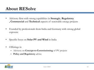 About RESolve
• Advisory firm with strong capabilities in Strategic, Regulatory
, Commercial and Technical aspects of renewable energy projects
• Founded by professionals from India and Germany with strong global
exposure

• Specific focus on Solar PV and Wind in India
• Offerings in
– Advisory on Concept-to-Commissioning of PV projects
– Policy and Regulatory advice

Solar O&M

33

 