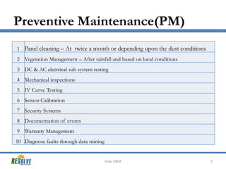 Preventive Maintenance(PM)
1 Panel cleaning – At twice a month or depending upon the dust conditions
2 Vegetation Management – After rainfall and based on local conditions
3 DC & AC electrical sub system testing
4 Mechanical inspections

5 IV Curve Testing
6 Sensor Calibration
7 Security Systems
8 Documentation of events
9 Warranty Management
10 Diagnose faults through data mining

Solar O&M

9

 