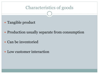 Characteristics of goods 
 Tangible product 
 Production usually separate from consumption 
 Can be inventoried 
 Low customer interaction 
 