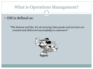 What is Operations Management? 
 OM is defined as: 
“The Science and the Art of ensuring that goods and services are 
created and delivered successfully to customers” 
 