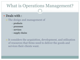 What is Operations Management? 
 Deals with : 
 The design and management of 
 products 
 processes 
 services 
 supply chains 
 It considers the acquisition, development, and utilization 
of resources that firms need to deliver the goods and 
services their clients want. 
 