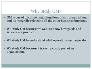 Why Study OM? 
 OM is one of the three major functions of any organization, 
and its integrally related to all the other business functions. 
 We study OM because we want to know how goods and 
services are produce. 
 We study OM to understand what operations managers do. 
 We study OM because it is such a costly part of an 
organization. 
 