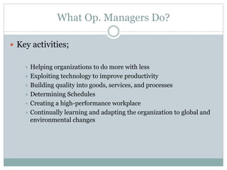 What Op. Managers Do? 
 Key activities; 
 Helping organizations to do more with less 
 Exploiting technology to improve productivity 
 Building quality into goods, services, and processes 
 Determining Schedules 
 Creating a high-performance workplace 
 Continually learning and adapting the organization to global and 
environmental changes 
 