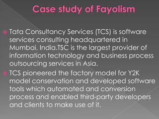  Tata Consultancy Services (TCS) is software
  services consulting headquartered in
  Mumbai, India.TSC is the largest provider of
  information technology and business process
  outsourcing services in Asia.
 TCS pioneered the factory model for Y2K
  model conservation and developed software
  tools which automated and conversion
  process and enabled third-party developers
  and clients to make use of it.
 