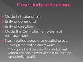  Made in Scalar chain
 Unity of command
 Unity of direction
 Made the Centralization system of
  management
 Start treating people as capital assets
    › Through motivation and rewards .
    › They gave life time award to Mr Kamlesh
     Mhashilkar who played key role to uplift the
     organization position
 