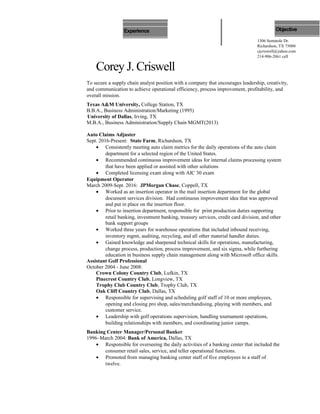 Corey J. Criswell
To secure a supply chain analyst position with a company that encourages leadership, creativity,
and communication to achieve operational efficiency, process improvement, profitability, and
overall mission.
Texas A&M University, College Station, TX
B.B.A., Business Administration/Marketing (1995)
University of Dallas, Irving, TX
M.B.A., Business Administration/Supply Chain MGMT(2013)
Auto Claims Adjuster
Sept. 2016-Present: State Farm, Richardson, TX
• Consistently meeting auto claim metrics for the daily operations of the auto claim
department for a selected region of the United States.
• Recommended continuous improvement ideas for internal claims processing system
that have been applied or assisted with other solutions
• Completed licensing exam along with AIC 30 exam
Equipment Operator
March 2009-Sept. 2016: JPMorgan Chase, Coppell, TX
• Worked as an insertion operator in the mail insertion department for the global
document services division. Had continuous improvement idea that was approved
and put in place on the insertion floor.
• Prior to insertion department, responsible for print production duties supporting
retail banking, investment banking, treasury services, credit card division, and other
bank support groups
• Worked three years for warehouse operations that included inbound receiving,
inventory mgmt, auditing, recycling, and all other material handler duties.
• Gained knowledge and sharpened technical skills for operations, manufacturing,
change process, production, process improvement, and six sigma, while furthering
education in business supply chain management along with Microsoft office skills.
Assistant Golf Professional
October 2004 - June 2008:
Crown Colony Country Club, Lufkin, TX
Pinecrest Country Club, Longview, TX
Trophy Club Country Club, Trophy Club, TX
Oak Cliff Country Club, Dallas, TX
• Responsible for supervising and scheduling golf staff of 10 or more employees,
opening and closing pro shop, sales/merchandising, playing with members, and
customer service.
• Leadership with golf operations supervision, handling tournament operations,
building relationships with members, and coordinating junior camps.
Banking Center Manager/Personal Banker
1996–March 2004: Bank of America, Dallas, TX
• Responsible for overseeing the daily activities of a banking center that included the
consumer retail sales, service, and teller operational functions.
• Promoted from managing banking center staff of five employees to a staff of
twelve.
1306 Seminole Dr.
Richardson, TX 75080
cjcriswell@yahoo.com
214-906-2061 cell
ObjectiveEducation
Experience
 