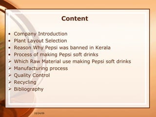 Content Company Introduction Plant Layout Selection Reason Why Pepsi was banned in Kerala Process of making Pepsi soft drinks Which Raw Material use making Pepsi soft drinks Manufacturing process  Quality Control Recycling  Bibliography 10/24/09 