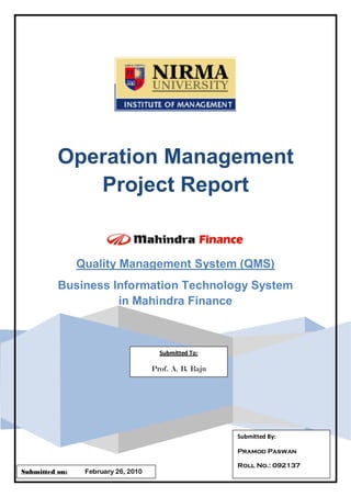 Operation Management
             Project Report


                Quality Management System (QMS)
          Business Information Technology System
                    in Mahindra Finance



                                       Submitted To:

                                     Prof. A. B. Raju




                                                        Submitted By:

                                                        Pramod Paswan

                                                        Roll No.: 092137
Submitted on:    February 26, 2010
 