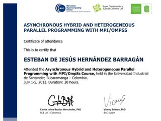 Certificate of attendance
This is to certify that
ESTEBAN DE JESÚS HERNÁNDEZ BARRAGÁN
Attended the Asynchronous Hybrid and Heterogeneous Parallel
Programming with MPI/OmpSs Course, held in the Universidad Industrial
de Santander, Bucaramanga – Colombia.
July 1-5, 2013. Duration: 30 hours.
ASYNCHRONOUS HYBRID AND HETEROGENEOUS
PARALLEL PROGRAMMING WITH MPI/OMPSS
Carlos Jaime Barrios Hernández, PhD
SC3 UIS - Colombia
Vicenç Beltran, PhD
BSC- Spain
 