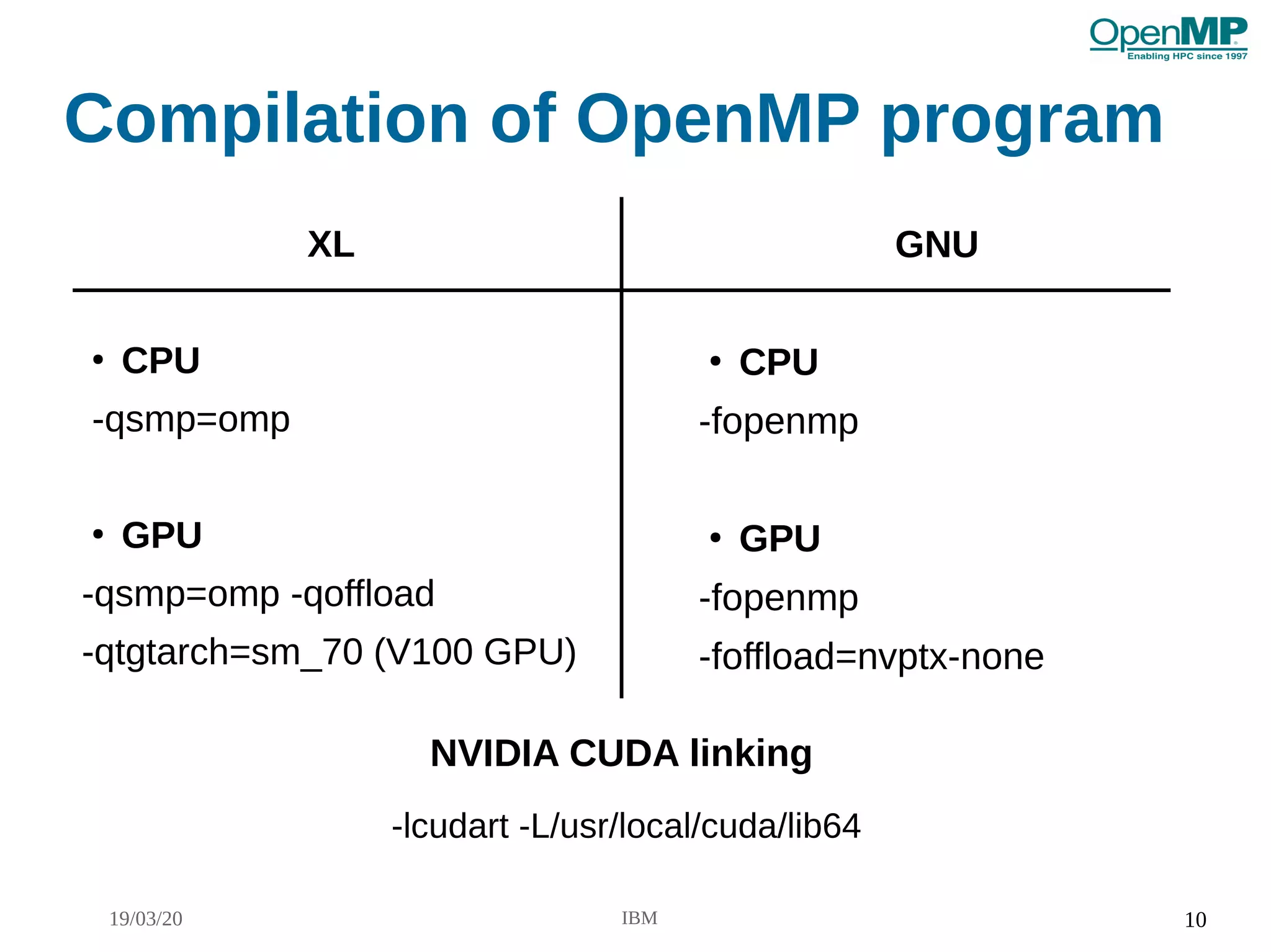 19/03/20 IBM 10
Compilation of OpenMP program
XL
●
CPU
-qsmp=omp
●
GPU
-qsmp=omp -qoffload
-qtgtarch=sm_70 (V100 GPU)
GNU
●
CPU
-fopenmp
●
GPU
-fopenmp
-foffload=nvptx-none
NVIDIA CUDA linking
-lcudart -L/usr/local/cuda/lib64
 